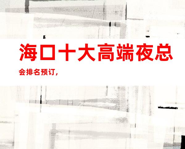 海口十大高端夜总会排名预订,高档夜总会商务首 选!