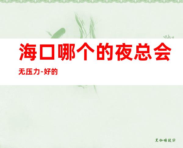 海口哪个的夜总会无压力-好的KTV不要进行抑制