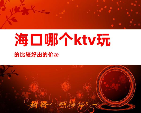 海口哪个ktv玩的比较好出的价格表漂亮质量高 – 海口全海口商务KTV