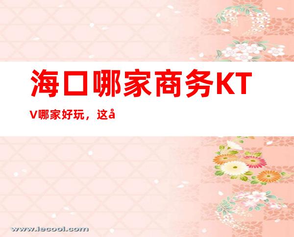 海口哪家商务KTV哪家好玩，这几家你错过了没有