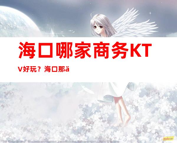 海口哪家商务KTV好玩？海口那些商务KTV夜总会好玩推荐