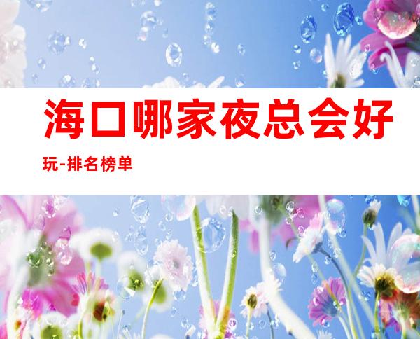 海口哪家夜总会好玩-排名榜单消费攻略 – 海口全海口商务KTV