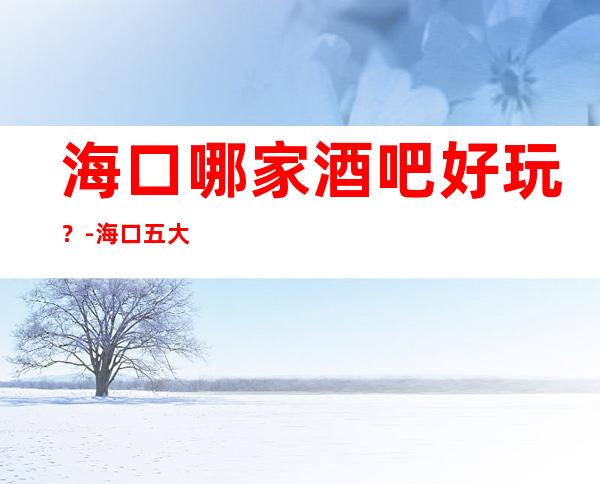 海口哪家酒吧好玩？-海口五大酒吧场所排行榜