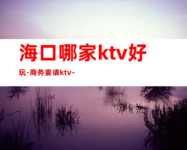 海口哪家ktv好玩-商务宴请ktv – 海口全海口商务KTV