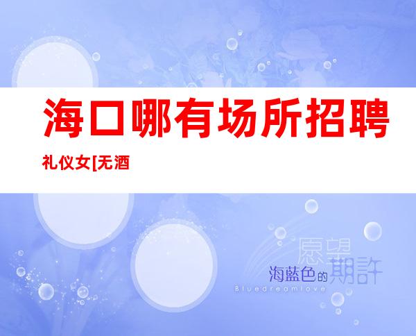 海口哪有场所招聘礼仪女[无酒水订房任务很自由]急招