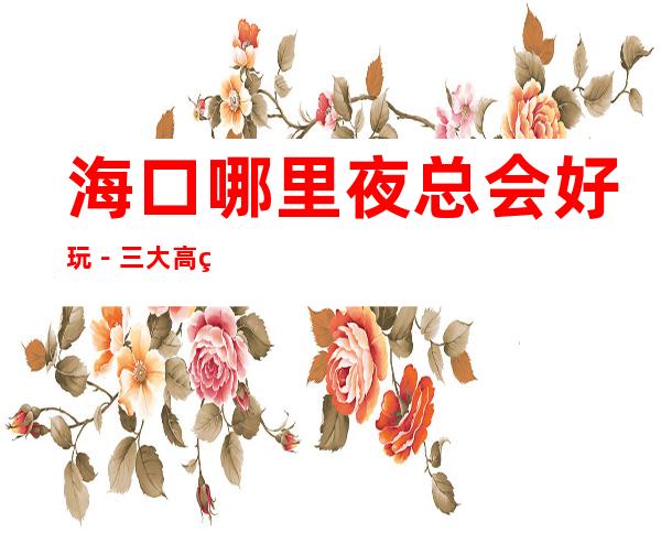 海口哪里夜总会好玩-三大高端夜总会推荐 – 海口全海口商务KTV