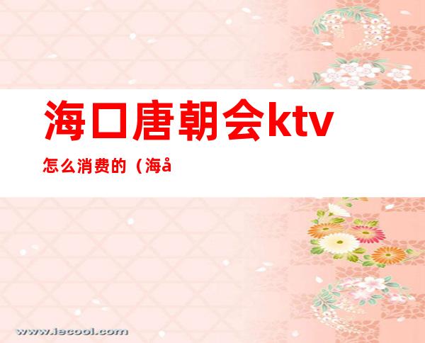 海口唐朝会ktv怎么消费的(海口ktv哪家档次最高)