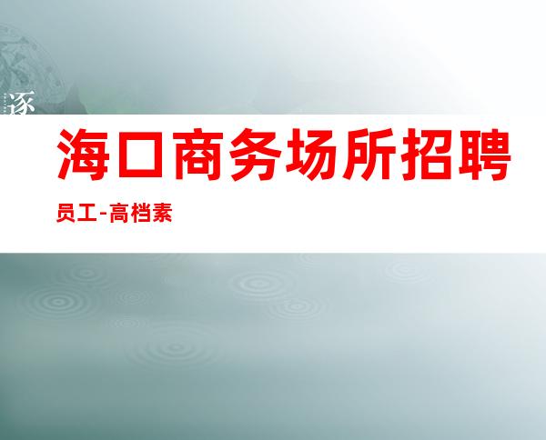海口商务场所招聘员工-高档素场KTV招聘-每天拿高工资