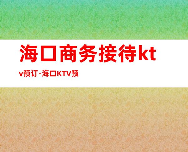 海口商务接待ktv预订-海口KTV预订咨询 – 海口全海口商务KTV