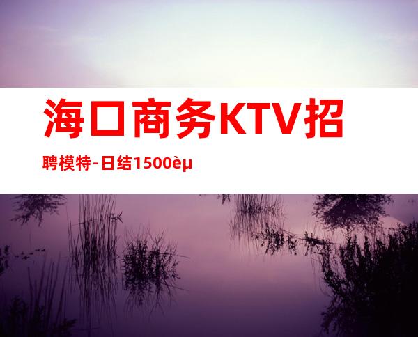 海口商务KTV招聘模特-日结1500起包上班 无疫情不检查