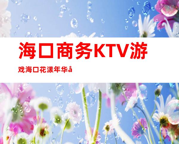 海口商务KTV游戏海口花漾年华娱乐会所玩得朦胧 – 海口海口周边商务KTV