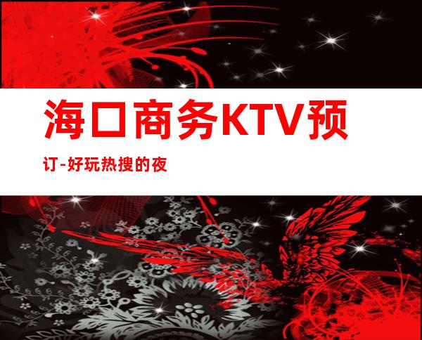 海口商务KTV预订-好玩热搜的夜总会 – 海口全海口商务KTV