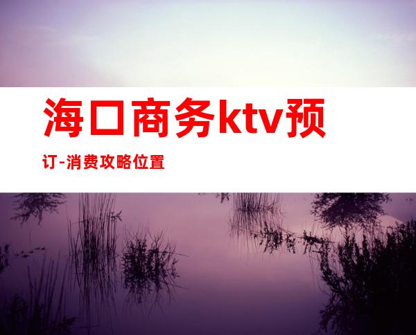 海口商务ktv预订-消费攻略位置 – 海口全海口商务KTV