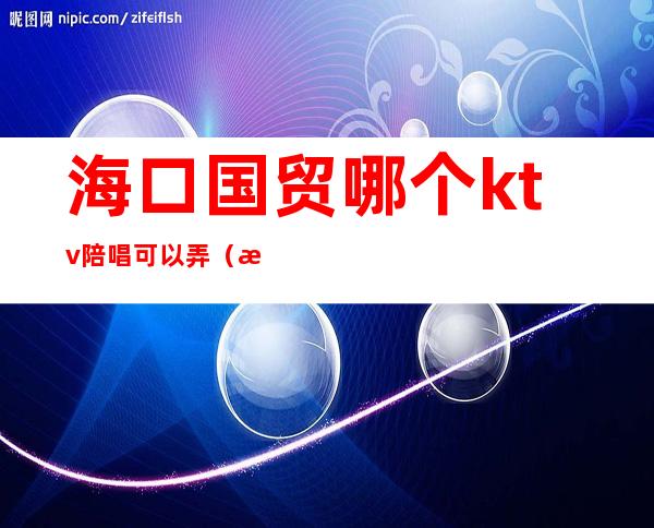 海口国贸哪个ktv陪唱可以弄(海口ktv哪里有陪唱)