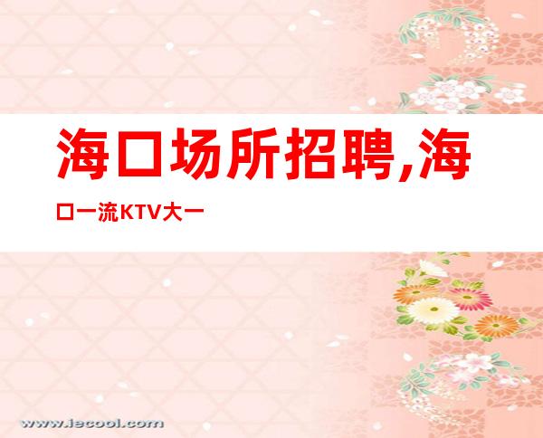 海口场所招聘,海口一流KTV大一直在满房人心变幻莫测