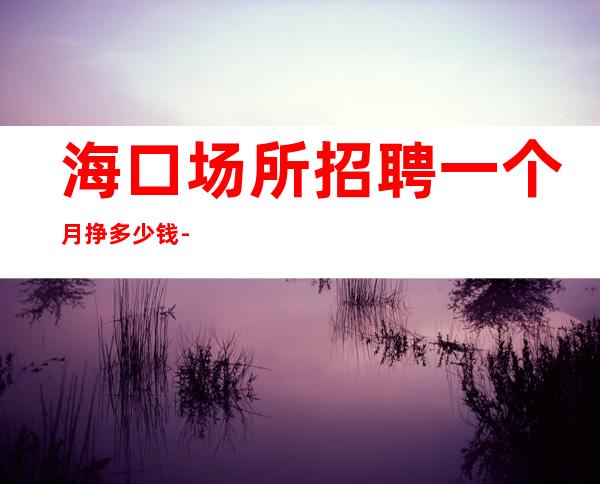 海口场所招聘一个月挣多少钱-本着互利互惠