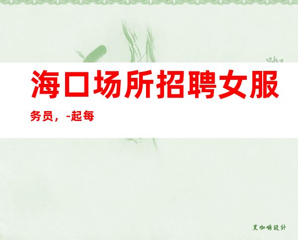 海口场所招聘女服务员,-起每天保底1-2个班