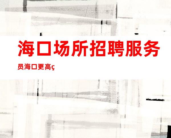 海口场所招聘服务员 海口更高的夜总会灵活投机取巧