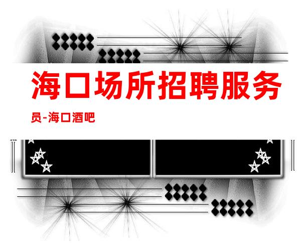 海口场所招聘服务员-海口酒吧档次高口碑好选择大团队为了自己青春