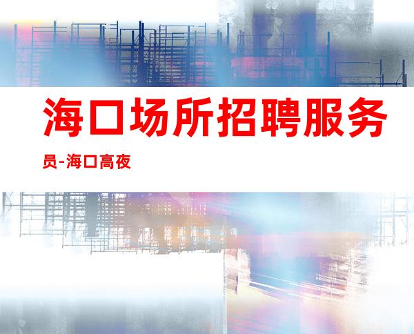 海口场所招聘服务员-海口高夜总会较稳定分享经验全部