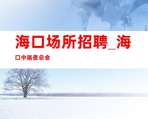 海口场所招聘_海口中端夜总会春节赚系列