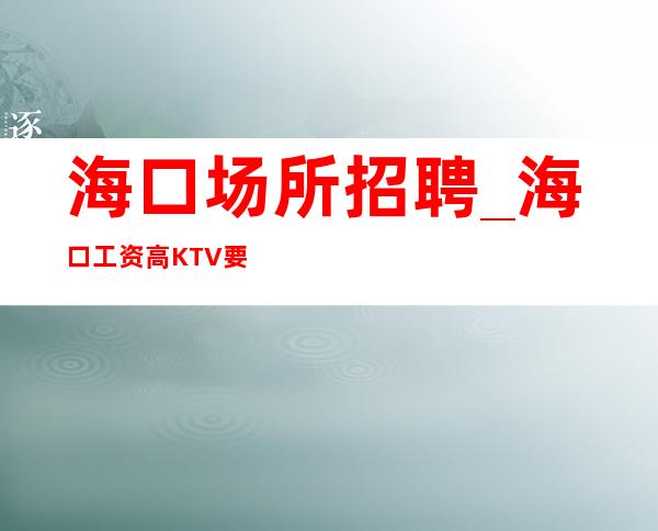 海口场所招聘_海口工资高KTV要求不太高