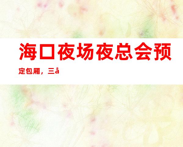 海口夜场夜总会预定包厢,三大夜总会消费价格表 – 海口全海口商务KTV