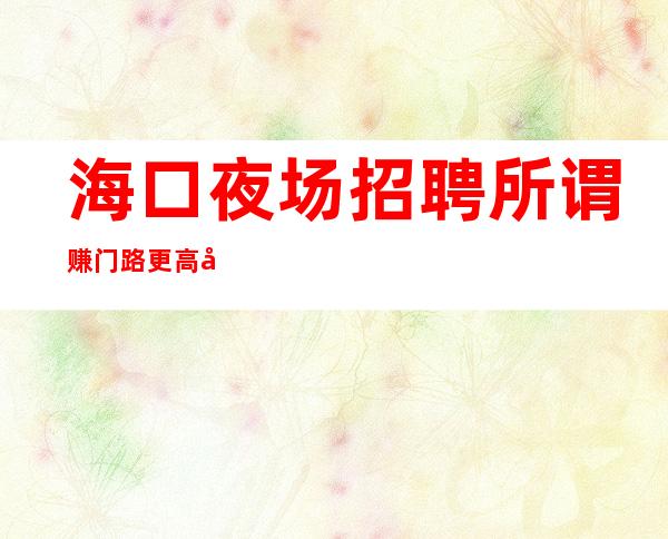 海口夜场招聘所谓赚门路更高夜场