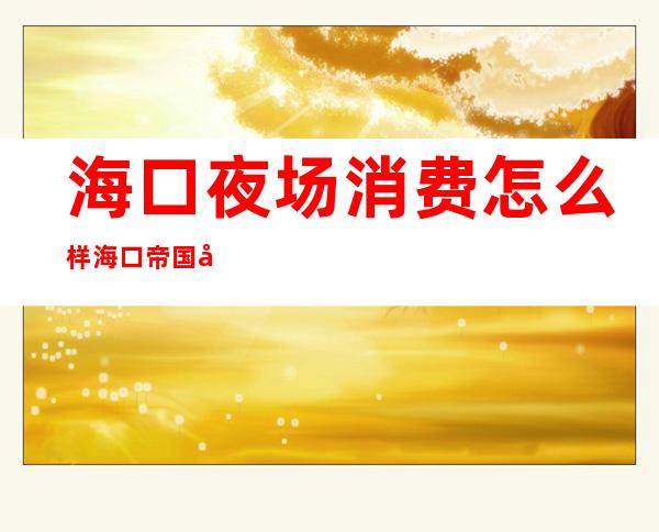 海口夜场消费怎么样海口帝国公馆娱乐会所消费怎么样 – 海口海口周边商务KTV