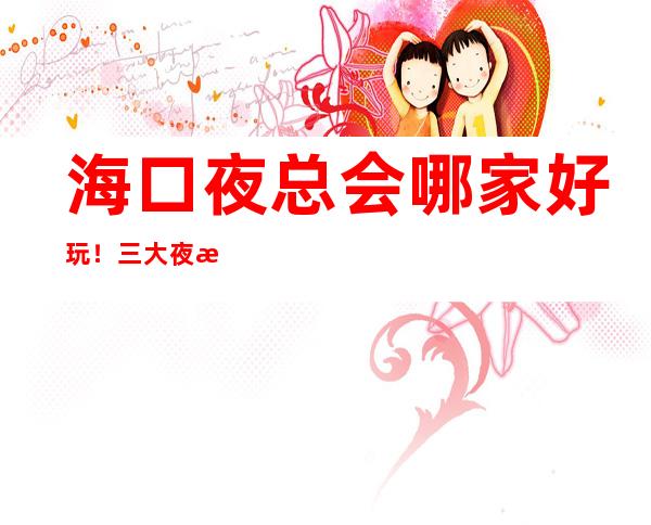 海口夜总会哪家好玩！三大夜总会排行重磅推荐 – 海口全海口商务KTV