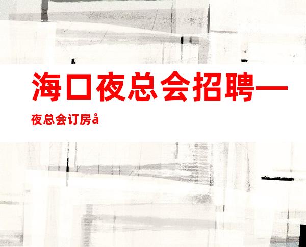 海口夜总会招聘—夜总会订房制度教学大全—你值得学习