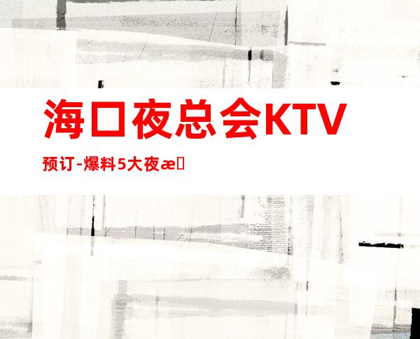 海口夜总会KTV预订-爆料5大夜总会消费水平及预订方式