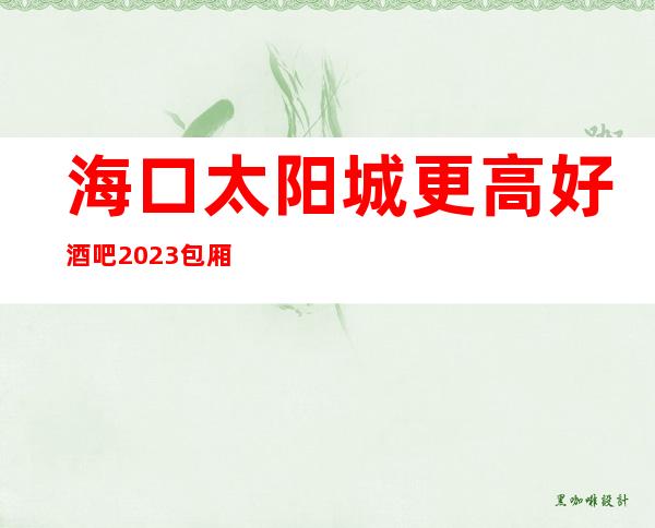 海口太阳城更高好酒吧2023包厢真实报价-消费价格详情