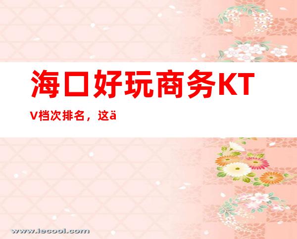 海口好玩商务KTV档次排名，这份榜单中你来过几家