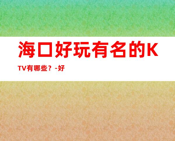 海口好玩有名的KTV有哪些?-好玩的优惠多多 – 海口全海口商务KTV