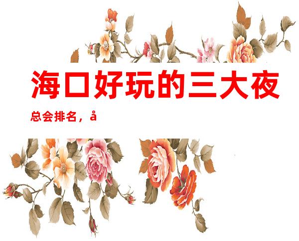 海口好玩的三大夜总会排名,值得去的商务KTV一览