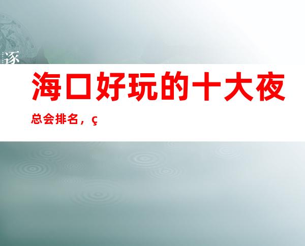 海口好玩的十大夜总会排名,给你不一样的体验 – 海口龙华商务KTV