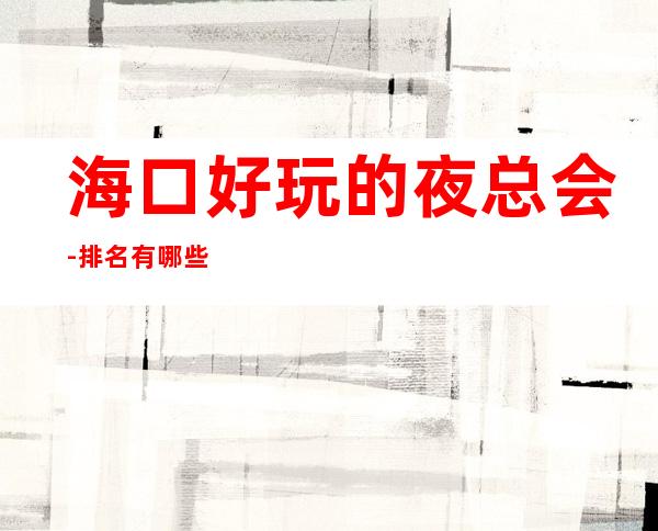 海口好玩的夜总会-排名有哪些一览 – 海口全海口商务KTV