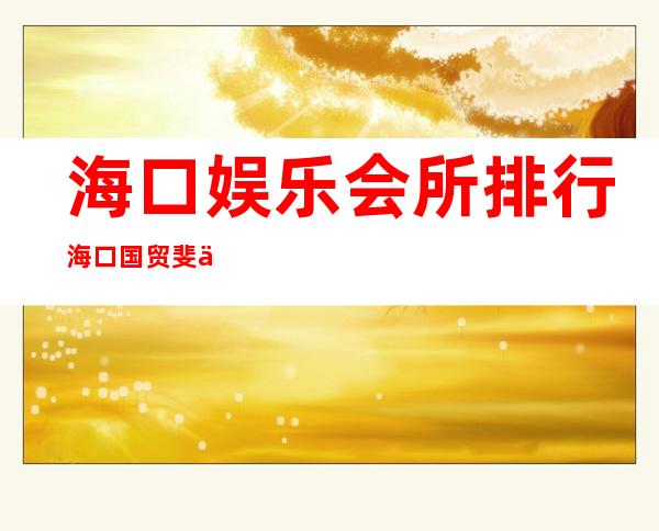 海口娱乐会所排行海口国贸斐丽KTV电话多少 – 海口琼山琼山周边商务KTV