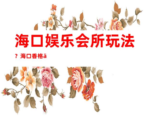 海口娱乐会所玩法?海口香格丽娜夜总会价位订台 – 海口龙华金宇商务KTV