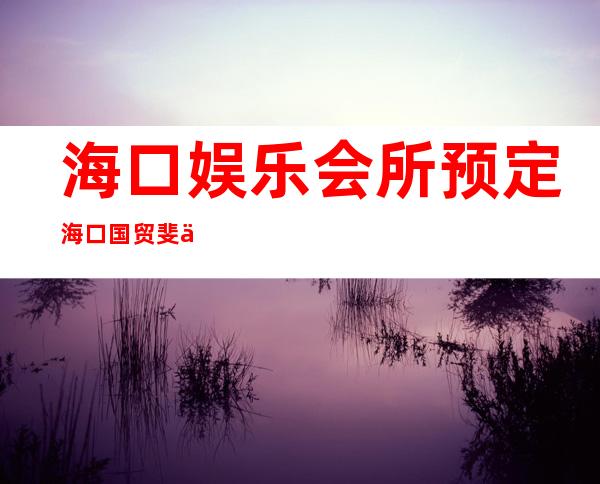 海口娱乐会所预定海口国贸斐丽夜总会能玩什么 – 海口海口周边商务KTV