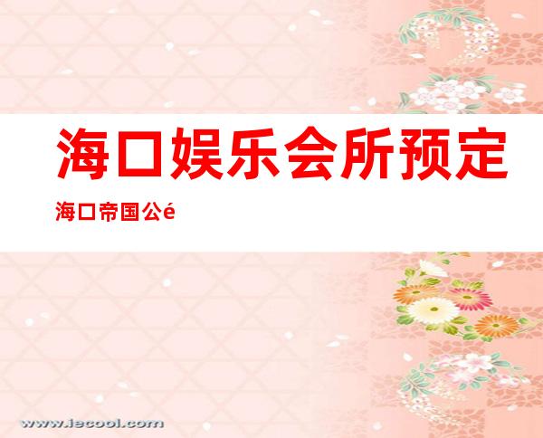 海口娱乐会所预定海口帝国公馆夜总会消费如何 – 海口海口周边商务KTV