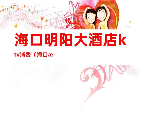 海口明阳大酒店ktv消费(海口明阳酒店ktv电话)
