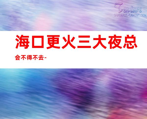 海口更火三大夜总会不得不去-海口哪家夜总会好玩