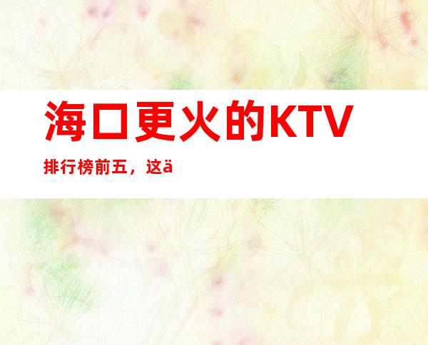 海口更火的KTV排行榜前五，这五家体验过的都常来