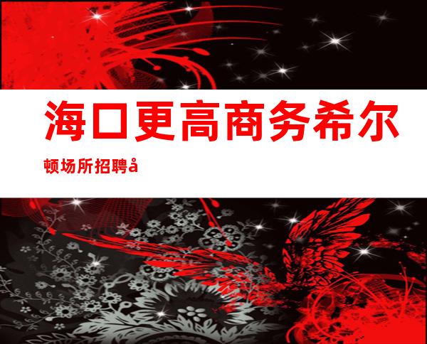 海口更高商务希尔顿场所招聘女服务员服务员公司直招