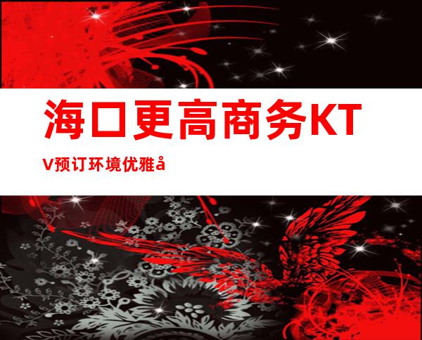 海口更高商务KTV预订/环境优雅姿源多,要品质有品质