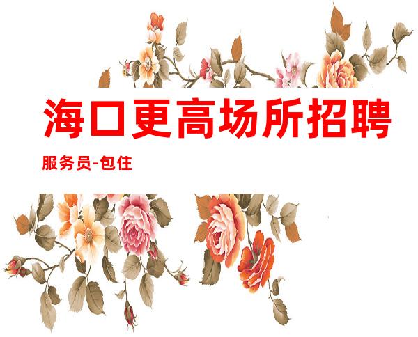海口更高场所招聘服务员-包住宿便装上班公司直招