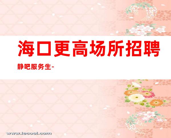 海口更高场所招聘静吧服务生-等到后一个孩下班