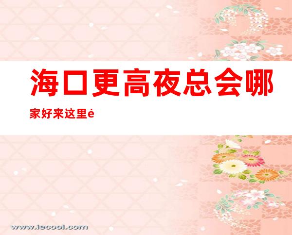 海口更高夜总会哪家好 来这里都是天之骄子